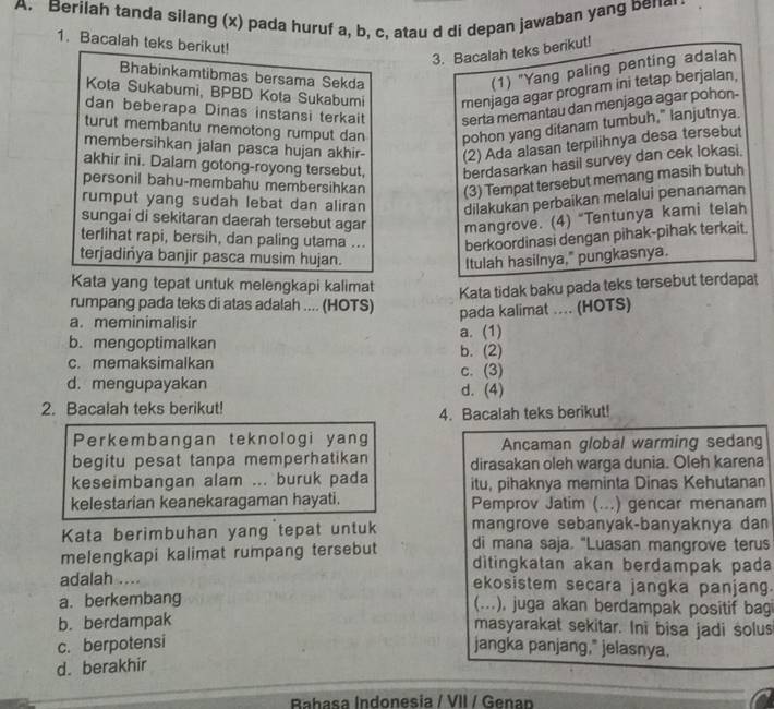 Berilah tanda silang (x) pada huruf a, b, c, atau d di depan jawaban yang bena
1. Bacalah teks berikut!
3. Bacalah teks berikut!
Bhabinkamtibmas bersama Sekda
(1) "Yang paling penting adalah
Kota Sukabumi, BPBD Kota Sukabumi menjaga agar program ini tetap berjalan,
dan beberapa Dinas instansi terkait serta memantau dan menjaga agar pohon-
turut membantu memotong rumput dan pohon yang ditanam tumbuh," lanjutnya.
membersihkan jalan pasca hujan akhir- (2) Ada alasan terpilihnya desa tersebut
akhir ini. Dalam gotong-royong tersebut, berdasarkan hasil survey dan cek lokasi.
personil bahu-membahu membersihkan (3) Tempat tersebut memang masih butuh
rumput yang sudah lebat dan aliran dilakukan perbaikan melalui penanaman
sungai di sekitaran daerah tersebut agar mangrove. (4) “Tentunya kami telah
terlihat rapi, bersih, dan paling utama ... berkoordinasi dengan pihak-pihak terkait.
terjadiñya banjir pasca musim hujan.
Itulah hasilnya," pungkasnya.
Kata yang tepat untuk melengkapi kalimat
Kata tidak baku pada teks tersebut terdapat
rumpang pada teks di atas adalah .... (HOTS)
pada kalimat .... (HOTS)
a. meminimalisir
b.mengoptimalkan b. (2) a. (1)
c. memaksimalkan
d. mengupayakan c. (3) d. (4)
2. Bacalah teks berikut!
4. Bacalah teks berikut!
Perkembangan teknologi yang Ancaman global warming sedang
begitu pesat tanpa memperhatikan dirasakan oleh warga dunia. Oleh karena
keseimbangan alam ... buruk pada itu, pihaknya meminta Dinas Kehutanan
kelestarian keanekaragaman hayati. Pemprov Jatim (...) gencar menanam
Kata berimbuhan yang tepat untuk mangrove sebanyak-banyaknya dan
di mana saja. "Luasan mangrove terus
melengkapi kalimat rumpang tersebut ditingkatan akan berdampak pada
adalah .... ekosistem secara jangka panjang.
a. berkembang
(...), juga akan berdampak positif bag
b. berdampak
masyarakat sekitar. Ini bisa jadi solus
c. berpotensi jangka panjang," jelasnya.
d. berakhir
Bahasa Indonesia / VII / Genan