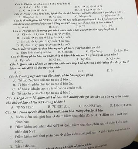 Thứ tự các pha trong 1 chu kỳ tế bào là
A. Sto GIto Mto G2 B. G1to G2to Mto S
C. G1to Sto G2to M D.
Câu 2: Trong 1 chu kỳ tế bào, bộ nhiễm sắc thể 2n kép xuất hiện đầu tiên ở giai đoạn nào ? G2to Mto G1to S
A. Đầu pha G1 B. Kỳ đầu. C. Đầu pha S
Câu 3: Ở ruồi giám, bộ NST 2n=8 3. Từ Iế bào ruồi giám trải qua 3 chu kỳ tế bào liên tiếp D. Đầu pha G2.
thu được bao nhiều tế bào con ? Tổng số NST trong các tế bào con là bao nhiêu ? D. 7, 56
A. 6, 48 B. 8, 64. C. 9, 72.
Câu 4: Thứ tự các kỳ trong quả trình phân chia nhân của phân bào nguyên phân là
A. Kỳ cuối → ký sau → ký giữa → ký đầu.
B. Kỳ đầu → kỳ sau → ký giữa → kỳ cuối
C. Kỳ đầu → ký gữa → ký cuối → kỳ sau.
D. Kỷ đầu → ký giữa → ky sau → ky cuối.
Câu 5: Đối với sinh vật đơn bào, nguyên phân có ý nghĩa giúp cơ thể
A. Thực hiện chu kỳ tế bào. B. Sinh sản. C. Vận động. D. Lớn lên.
Câu 6: Trong phân bào, sự phân chia tế bào chất xây ra chủ yếu ở giai đoạn nào ?
A. Kỳ cuối. B. Kỳ sau. C. Kỳ đầu. D. Kỳ cuối.
Câu 7: Quan sát 1 tế bào 2n nguyên phân liên tiếp 1 số đợt, sau 1 thời gian thu được 16 tế
bào con, xác định số đợt nguyên phân C. 5 D. 6
A. 3 B. 4
Câu 8: Trường hợp nào sau đây thuộc phân bào nguyên phân
A. Tế bảo 2n phân chia tạo ra các tế bào n.
B. Tế bảo 4n phân chia tạo ra các tế bào 2n.
C. Tế bào vi khuẩn tạo ra các tế bão vi khuẩn mới.
D. Tế bảo 3n phân chia tạo ra các tế bào 3n.
Câu 9:dot O gà 2n=78 quan sát 1 tế bào sinh dưỡng của gà vào kỳ sau của nguyên phân,
cho biết có bao nhiêu NST trong tế bào ?
A. 78 NST kép. B. 78 NST don. C. 156 NST kép. D. 156 NST don
Câu 10 : Trình tự các điểm kiểm soát phân bào trong chu kỳ tế bào
A. Điểm kiểm soát giới hạn → điễm kiểm soát nhân đôi NST → điểm kiểm soát thơi
phân bào.
B. Điểm kiểm soát nhân đôi NST → điểm kiểm soát thoi phân bảo → điểm kiểm soát
nhân đôi NST.
C. Điểm kiểm soát thoi phân bào → điểm kiểm soát giới hạn → điểm kiểm soát nhân đổi
NST.
D. Tất cả đều sai.
lây là đùng khi nói về giám phân
hiến hành giám phần