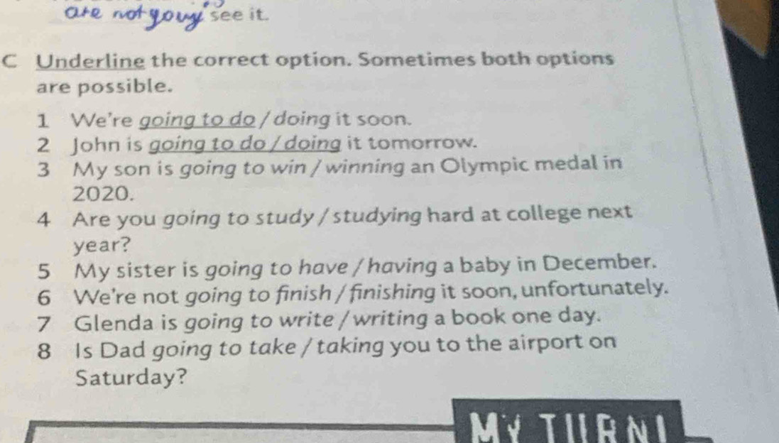 see it. 
C Underling the correct option. Sometimes both options 
are possible. 
1 We're going to do / doing it soon. 
2 John is going to do / doing it tomorrow. 
3 My son is going to win / winning an Olympic medal in
2020. 
4 Are you going to study / studying hard at college next 
year? 
5 My sister is going to have / having a baby in December. 
6 We're not going to finish / finishing it soon, unfortunately. 
7 Glenda is going to write / writing a book one day. 
8 Is Dad going to take / taking you to the airport on 
Saturday? 
Mỹ TIRNI