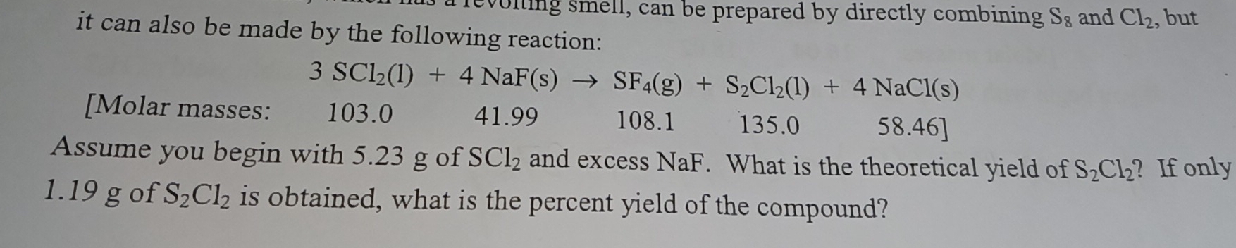 a revoling smell, can be prepared by directly combining S_8 and Cl_2 , but 
it can also be made by the following reaction:
3SCl_2(l)+4NaF(s)to SF_4(g)+S_2Cl_2(l)+4NaCl(s)
[Molar masses: 103.0 41.99 108.1 135.0 58.46]
Assume you begin with 5.23 g of SCl_2 and excess NaF. What is the theoretical yield of S_2Cl_2 ? If only
1.19 g of S_2Cl_2 is obtained, what is the percent yield of the compound?