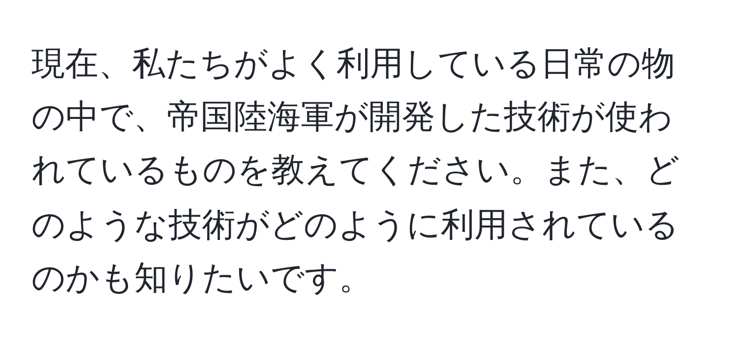 現在、私たちがよく利用している日常の物の中で、帝国陸海軍が開発した技術が使われているものを教えてください。また、どのような技術がどのように利用されているのかも知りたいです。