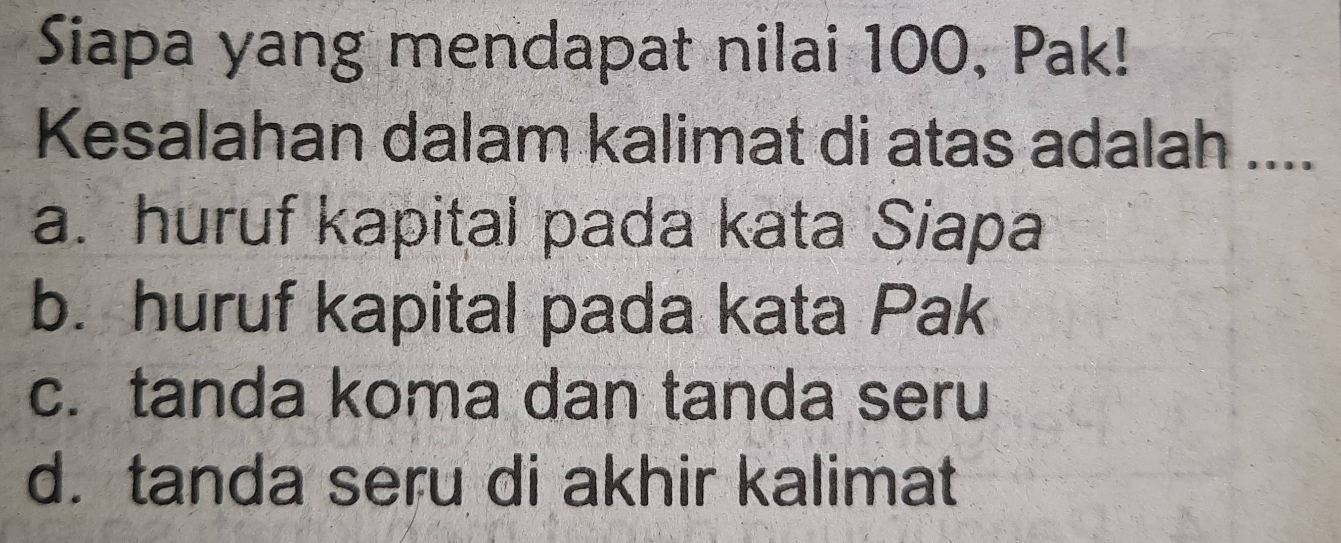 Siapa yang mendapat nilai 100, Pak!
Kesalahan dalam kalimat di atas adalah ....
a. huruf kapital pada kata Siapa
b. huruf kapital pada kata Pak
c. tanda koma dan tanda seru
d. tanda seru di akhir kalimat