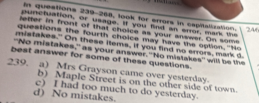 Idians
In questions 239-268, look for errors in capitalization. 246
punctuation, or usage. If you find an error, mark the
letter in front of that choice as your answer. On some
questions the fourth choice may have the option, “No
mistakes." On these items, if you find no errors, mark d.
“No mistakes,” as your answer. “No mistakes' will be the
best answer for some of these questions.
239. a) Mrs Grayson came over yesterday.
b) Maple Street is on the other side of town.
c) I had too much to do yesterday.
d) No mistakes.