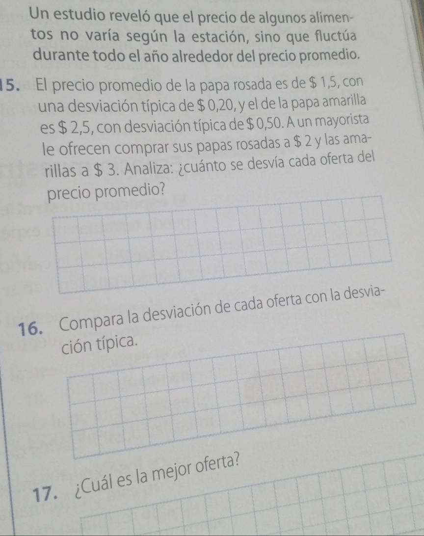 Un estudio reveló que el precio de algunos alimen- 
tos no varía según la estación, sino que fluctúa 
durante todo el año alrededor del precio promedio. 
15. El precio promedio de la papa rosada es de $ 1,5, con 
una desviación típica de $ 0,20, y el de la papa amarilla 
es $ 2,5, con desviación típica de $ 0,50. A un mayorista 
le ofrecen comprar sus papas rosadas a $ 2 y las ama- 
rillas a $ 3. Analiza: ¿cuánto se desvía cada oferta del 
precio promedio? 
16. Compara la desviación de cada oferta con la desvia- 
ción típica. 
17. ¿Cuál es la mejor oferta?