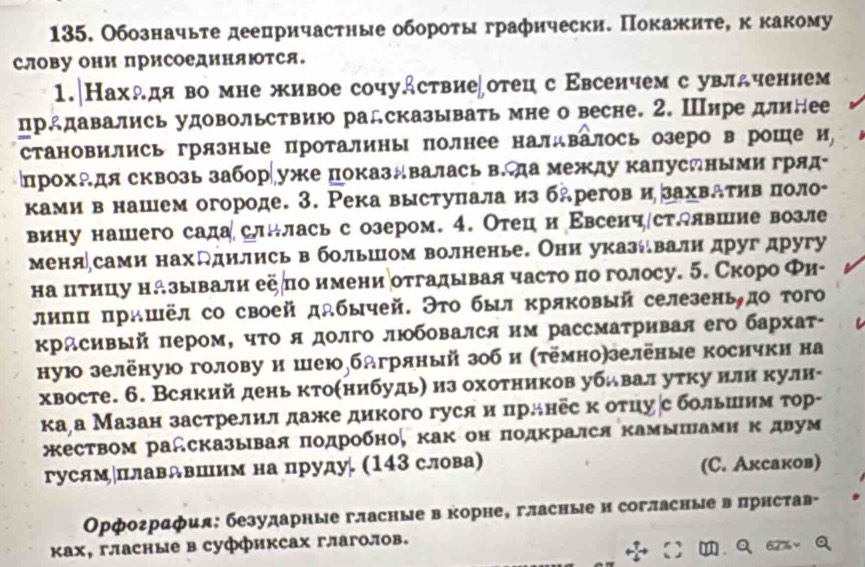 Обозначьте деепричастные обороτы графически. Покажите, к какому
слову они приСоединяΙтся.
1.|Нахλдя во мне живое сочудствие∫отец с Εвсенчем с увлдчением
прддавались удовольствию радсказывать мне о весне. 2. Шире длинее
становились грязные проталины πолнее налдвалось озеро в роше и,
прохАдя сквозь забор∣уже показдвалась в.да между капуслными гряд
ками в нашем огороде. 3. Река выстуπала из бдрегов и захваτηвηπоло-
вину нашего садаслнлась с озером. 4. Отец и Εвсеич∫стдлвшие возле
меня∫сами нахддились в большом волненье. Они указевали друг другу
на цιтицу называли еепо имениотгалывая часто πо голосу. 5. Скоро Φи-
лиππ πрашёл со своей дабычей. Эτо был кряковый селезеньдо того
красивый πером, чΤо я долго люобовался им рассматривая его бархат-
ную зелёнуюо голову и шеюбдгряный зоб и (τёмно)зелёные косички на
хвосте. 6. Всякий день кто(нибудь) из охотников убьвал уτку нлн кулн-
ка¸а Мазан застрелилдаже дикого гуся и πрлнес к отцу∫с больиим тор-
еством радсказывая πодробно, κак он πодκрался κамышπамη κ двум
гусямплавдвшим на пруду. (143 слова) (C. Аксаков)
Орфография: безударные гласные в корне, гласные и согласные в πрнстав-
ках, гласные в суффиксах глаголов.
.Q62%、Q