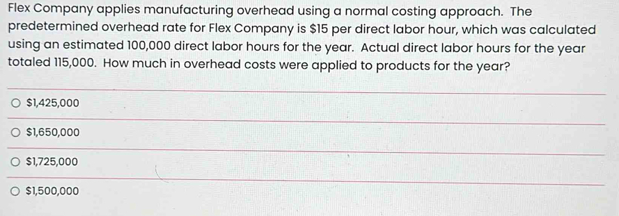 Flex Company applies manufacturing overhead using a normal costing approach. The
predetermined overhead rate for Flex Company is $15 per direct labor hour, which was calculated
using an estimated 100,000 direct labor hours for the year. Actual direct labor hours for the year
totaled 115,000. How much in overhead costs were applied to products for the year?
$1,425,000
$1,650,000
$1,725,000
$1,500,000