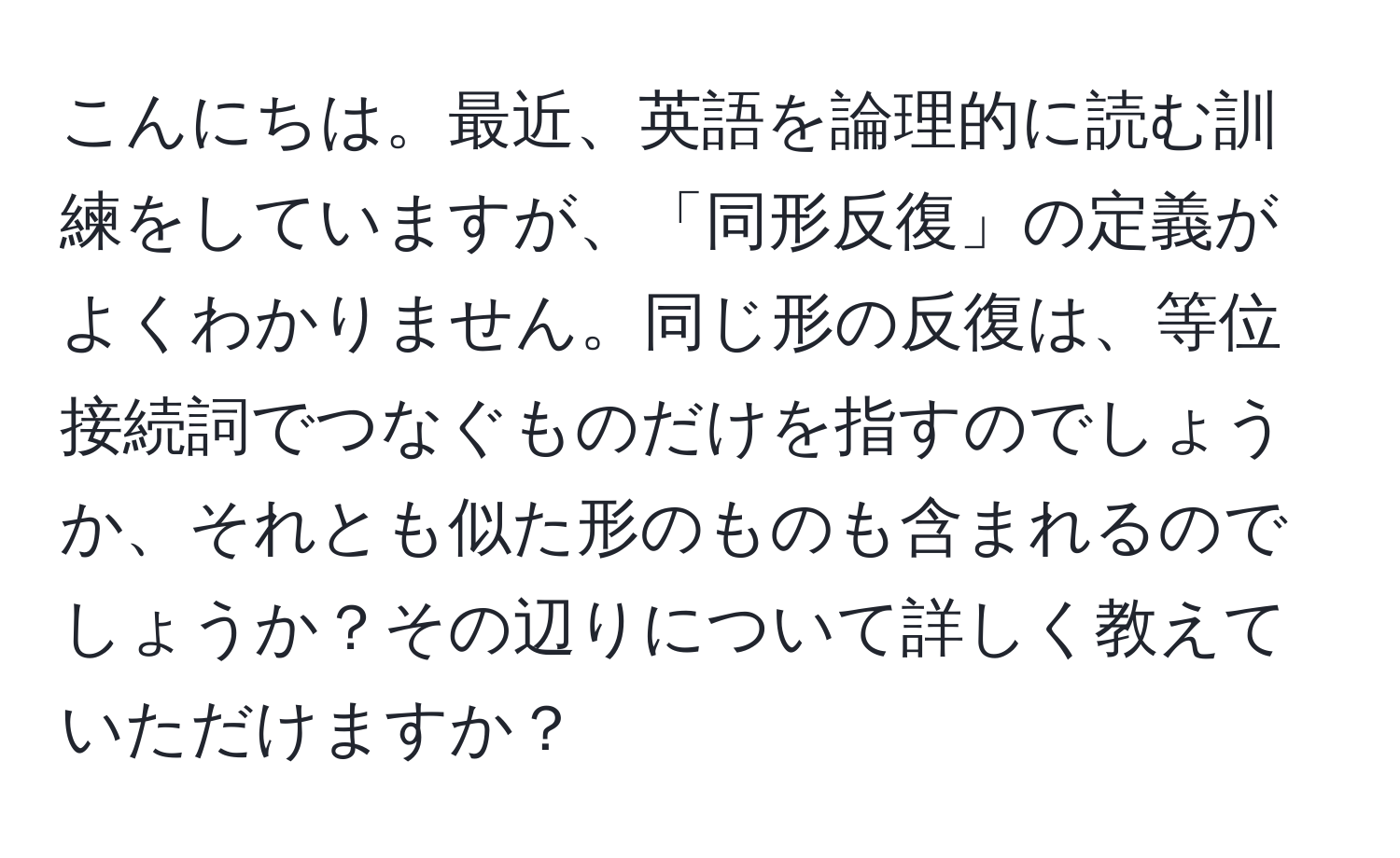 こんにちは。最近、英語を論理的に読む訓練をしていますが、「同形反復」の定義がよくわかりません。同じ形の反復は、等位接続詞でつなぐものだけを指すのでしょうか、それとも似た形のものも含まれるのでしょうか？その辺りについて詳しく教えていただけますか？