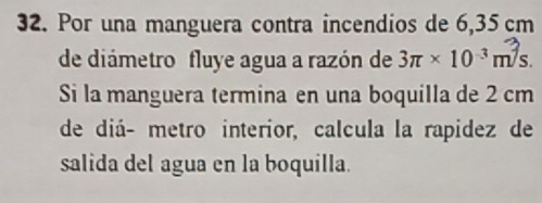 Por una manguera contra incendios de 6,35 cm
de diámetro fluye agua a razón de 3π * 10^(-3)m^3s. 
Si la manguera termina en una boquilla de 2 cm
de diá- metro interior, calcula la rapidez de 
salida del agua en la boquilla.