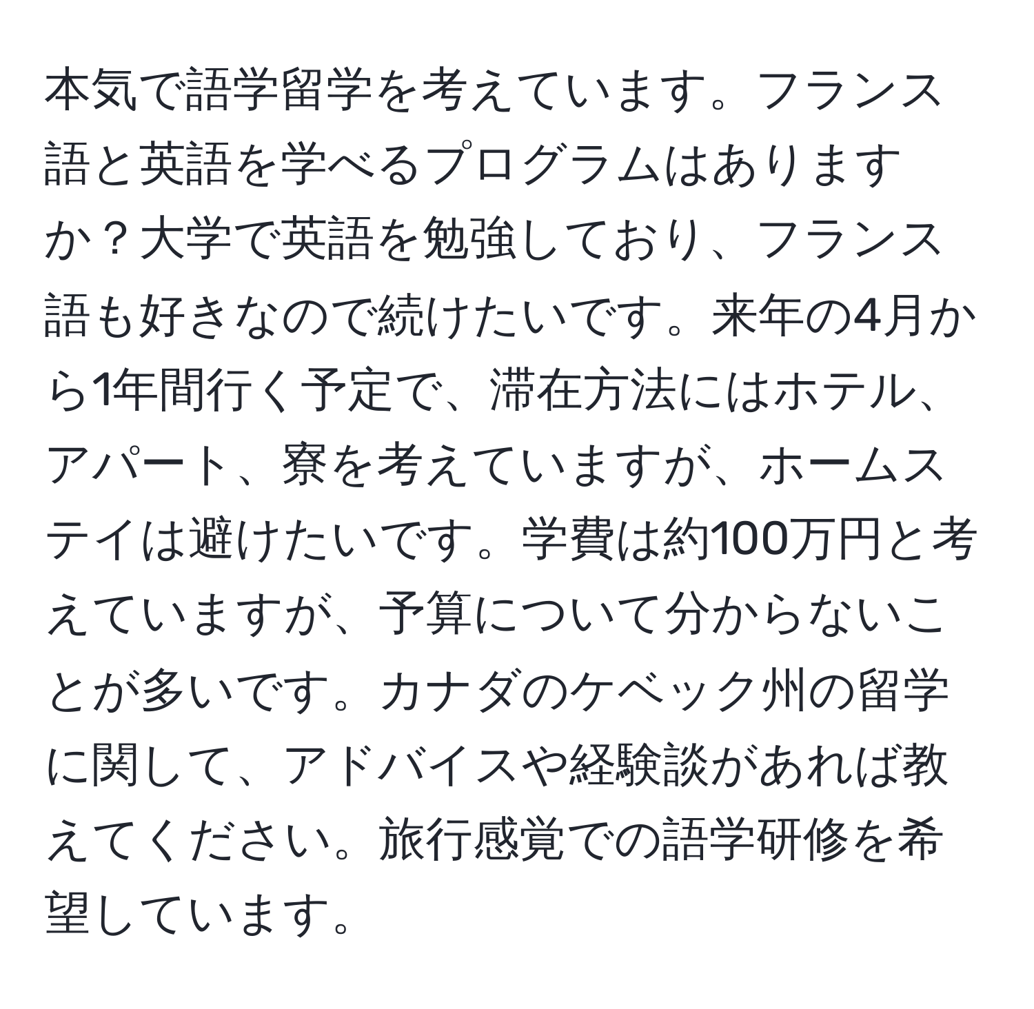 本気で語学留学を考えています。フランス語と英語を学べるプログラムはありますか？大学で英語を勉強しており、フランス語も好きなので続けたいです。来年の4月から1年間行く予定で、滞在方法にはホテル、アパート、寮を考えていますが、ホームステイは避けたいです。学費は約100万円と考えていますが、予算について分からないことが多いです。カナダのケベック州の留学に関して、アドバイスや経験談があれば教えてください。旅行感覚での語学研修を希望しています。