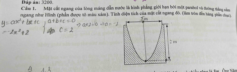 Đáp án: 3200. 
Câu 1. Mặt cắt ngang của lòng máng dẫn nước là hình phẳng giới hạn bởi một parabol và đường thẳng nằm 
ngang như Hình (phần được tô màu xám). Tính diện tích của mặt cắt ngang đó. (làm tròn đến hàng phần chục) 
Ông Năm