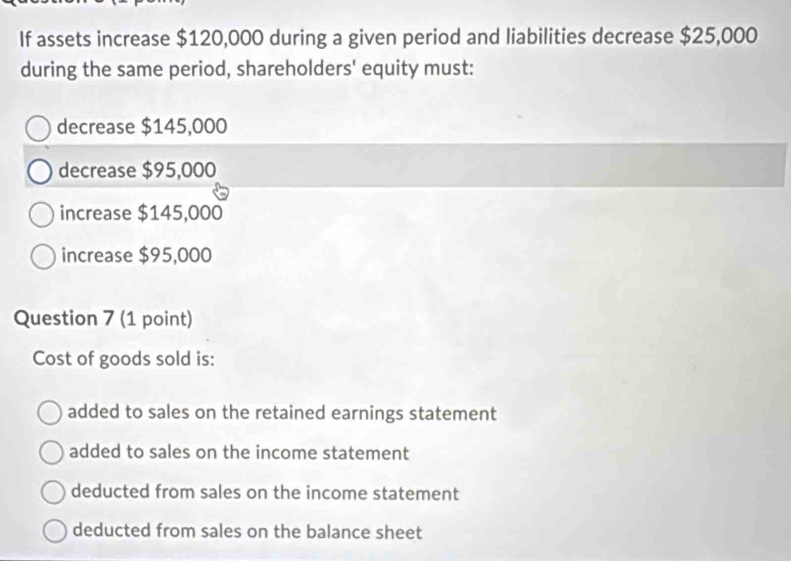 If assets increase $120,000 during a given period and liabilities decrease $25,000
during the same period, shareholders' equity must:
decrease $145,000
decrease $95,000
increase $145,000
increase $95,000
Question 7 (1 point)
Cost of goods sold is:
added to sales on the retained earnings statement
added to sales on the income statement
deducted from sales on the income statement
deducted from sales on the balance sheet