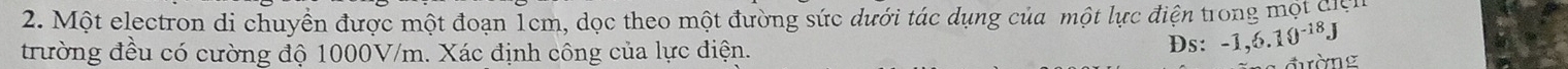 Một electron di chuyền được một đoạn Tcm, dọc theo một đường sức dưới tác dụng của một lực điện trong một đn 
trường đều có cường độ 1000V/m. Xác định công của lực điện. Ds: -1,6.10^(-18)J
đường