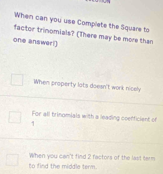 When can you use Complete the Square to
factor trinomials? (There may be more than
one answer!)
When property lots doesn't work nicely
For all trinomials with a leading coefficient of
1
When you can't find 2 factors of the last term
to find the middle term.