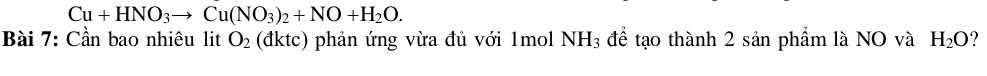 Cu+HNO_3to Cu(NO_3)_2+NO+H_2O. 
Bài 7: Cần bao nhiêu lit O_2 (đktc) phản ứng vừa đủ với 1mol NH_3 để tạo thành 2 sản phẩm là NO và H_2O ?