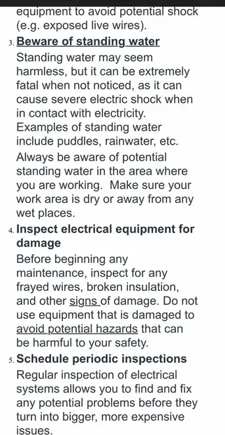 equipment to avoid potential shock 
(e.g. exposed live wires). 
; Beware of standing water 
Standing water may seem 
harmless, but it can be extremely 
fatal when not noticed, as it can 
cause severe electric shock when 
in contact with electricity. 
Examples of standing water 
include puddles, rainwater, etc. 
Always be aware of potential 
standing water in the area where 
you are working. Make sure your 
work area is dry or away from any 
wet places. 
4 Inspect electrical equipment for 
damage 
Before beginning any 
maintenance, inspect for any 
frayed wires, broken insulation, 
and other signs of damage. Do not 
use equipment that is damaged to 
avoid potential hazards that can 
be harmful to your safety. 
5 Schedule periodic inspections 
Regular inspection of electrical 
systems allows you to find and fix 
any potential problems before they 
turn into bigger, more expensive 
issues.