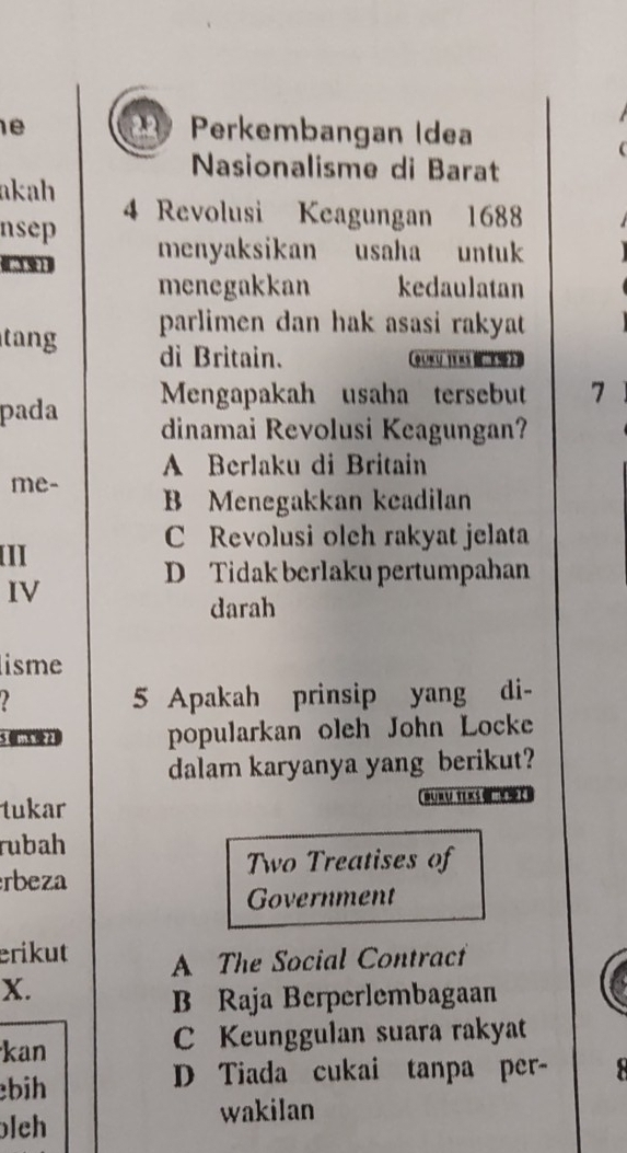 Perkembangan Idea
Nasionalisme di Barat
akah 4 Revolusi Keagungan 1688
nsep
1391 menyaksikan usaha untuk
menegakkan kedaulatan
tang parlimen dan hak asasi rakyat 
di Britain. QUKU TEKS 2B
pada Mengapakah usaha tersebut 7
dinamai Revolusi Keagungan?
A Berlaku di Britain
me- B Menegakkan keadilan
C Revolusi oleh rakyat jelata
II
D Tidak berlaku pertumpahan
IV
darah
lisme
5 Apakah prinsip yang di-
5 0 2 popularkan oleh John Locke
dalam karyanya yang berikut?
tukar
rubah
Two Treatises of
rbeza
Government
erikut A The Social Contract
X.
B Raja Berperlembagaan
kan C Keunggulan suara rakyat
bih D Tiada cukai tanpa per-
lch
wakilan