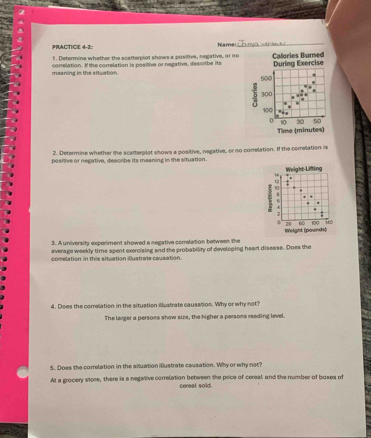 PRACTICE 4-2: Name: 
_ 
1. Determine whether the scatterplot shows a positive, negative, or no Calories Burned 
correlation. If the correlation is positive or negative, describe its During Exercise 
meaning in the situation. 500
6 300
100
0 10 30 50
Time (minutes) 
2. Determine whether the scatterplot shows a positive, negative, or no correlation. If the correlation is 
positive or negative, describe its meaning in the situation. 
Weight-Lifting
14. 
12 
10 . 
u 
B 
. . 
6 . 
4 . 
2
0 20 60 100 140
Weight (pounds) 
3. A university experiment showed a negative correlation between the 
average weekly time spent exercising and the probability of developing heart disease. Does the 
correlation in this situation illustrate causation. 
4. Does the correlation in the situation illustrate causation. Why or why not? 
The larger a persons show size, the higher a persons reading level. 
5. Does the correlation in the situation illustrate causation. Why or why not? 
At a grocery store, there is a negative correlation between the price of cereal and the number of boxes of 
cereal sold.