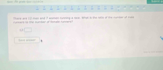 Gazs 1i gradn Quét 1U/15/24 Submit q 
s 6 10 D 1 3
There are 12 men and 7 women running a race. What is the ratio of the number of male 
runners to the number of female runners?
12□
Save ansner 
p le nost am