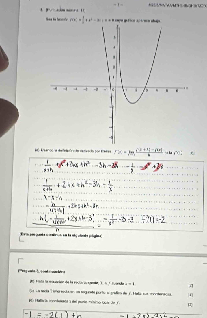 =1* M25/5/MATAA/MTHL-IB/GHS/TZ0/X 
3. (Puntuación máxima: 12) 
Sea la función f(x)= 1/x +x^2-3x; x!= 0 cuya gráfica aparece abajo. 
(a) Usando la definición de derivada por límites , f'(x)=limlimits _hto 0 (f(x+h)-f(x))/h  halla f'(1). [6] 
(Esta pregunta continua en la siguiente página) 
(Pregunta 3, continuación) 
(b) Halla la ecuación de la recta tangente, T, a ∫ cuando x=1. 
[2] 
(c) La recta T intersecta en un segundo punto al gráfico de ∫. Halla sus coordenadas. [4] 
(d) Halla la coordenada x del punto mínimo local de ƒ. 
[2]