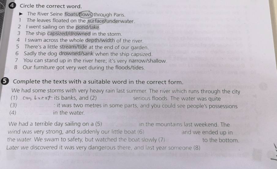 Circle the correct word. 
The River Seine floats/(lows)through Paris. 
1 The leaves floated on the surface underwater. 
2 I went sailing on the pond/lake. 
3 The ship capsized/drowned in the storm. 
4 I swam across the whole depth/width of the river. 
5 There's a little stream/tide at the end of our garden. 
6 Sadly the dog drowned/sank when the ship capsized. 
7 You can stand up in the river here; it's very narrow/shallow. 
8 Our furniture got very wet during the floods/tides. 
5 Complete the texts with a suitable word in the correct form. 
We had some storms with very heavy rain last summer. The river which runs through the city 
(1) _its banks, and (2) _serious floods. The water was quite 
(3) _: it was two metres in some parts, and you could see people’s possessions 
(4) _in the water. 
We had a terrible day sailing on a (5) in the mountains last weekend. The 
wind was very strong, and suddenly our little boat (6) and we ended up in 
the water. We swam to safety, but watched the boat slowly (7) to the bottom. 
Later we discovered it was very dangerous there, and last year someone (8)
