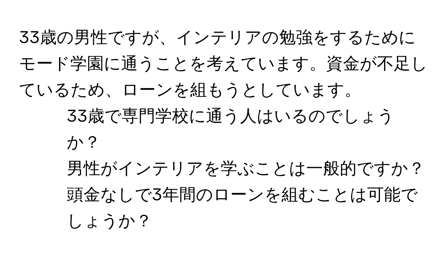 33歳の男性ですが、インテリアの勉強をするためにモード学園に通うことを考えています。資金が不足しているため、ローンを組もうとしています。  
- 33歳で専門学校に通う人はいるのでしょうか？  
- 男性がインテリアを学ぶことは一般的ですか？  
- 頭金なしで3年間のローンを組むことは可能でしょうか？