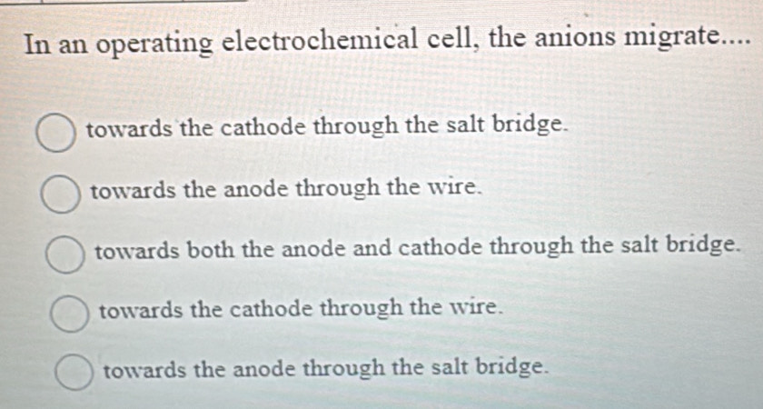 In an operating electrochemical cell, the anions migrate....
towards the cathode through the salt bridge.
towards the anode through the wire.
towards both the anode and cathode through the salt bridge.
towards the cathode through the wire.
towards the anode through the salt bridge.