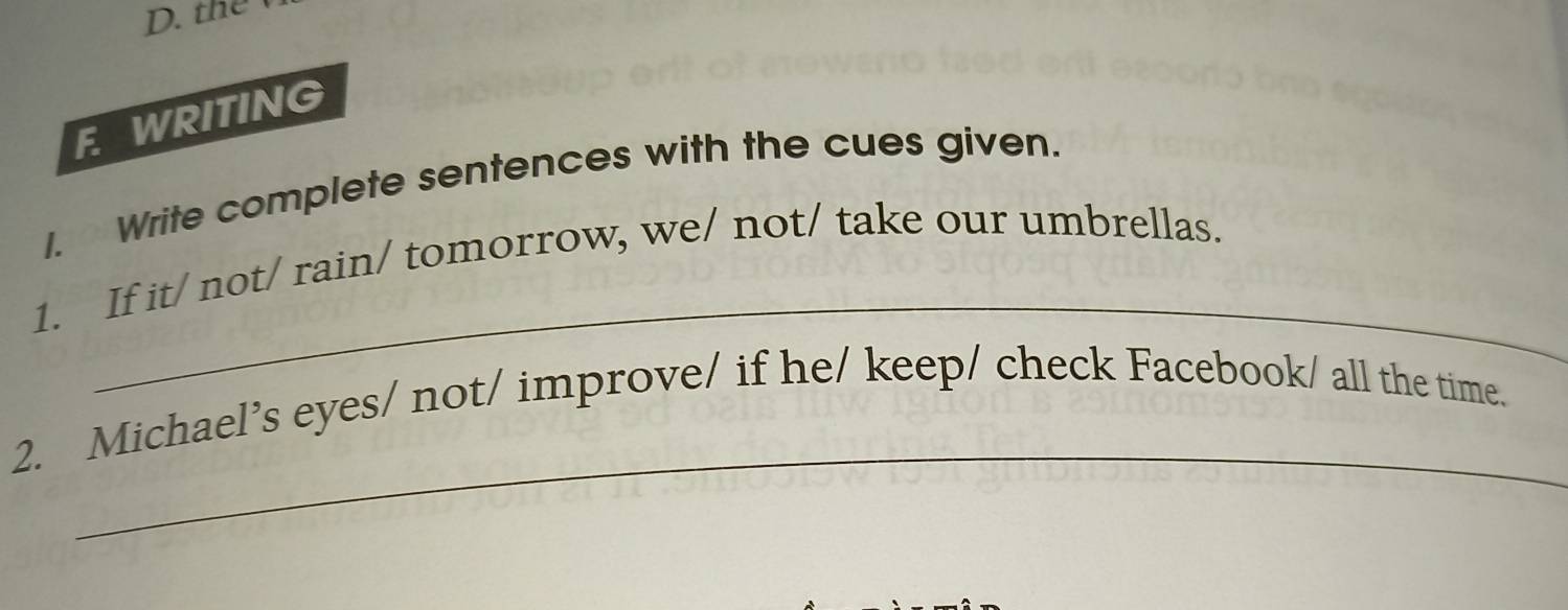 the 
F WRITING 
1. Write complete sentences with the cues given. 
_ 
1. If it/ not/ rain/ tomorrow, we/ not/ take our umbrellas. 
_ 
2. Michael’s eyes/ not/ improve/ if he/ keep/ check Facebook/ all the time.