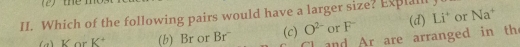 Which of the following pairs would have a larger size? Explal
a) K or K^+ (b) Br or Br¯ (c) O^(2-) or F (d) Li^+ or Na
and Ar are arranged in th