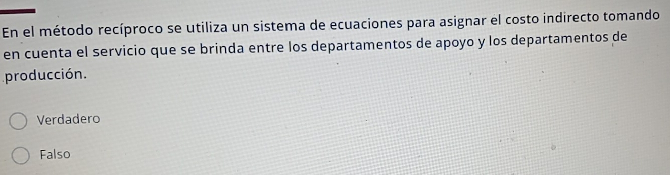 En el método recíproco se utiliza un sistema de ecuaciones para asignar el costo indirecto tomando
en cuenta el servicio que se brinda entre los departamentos de apoyo y los departamentos de
producción.
Verdadero
Falso