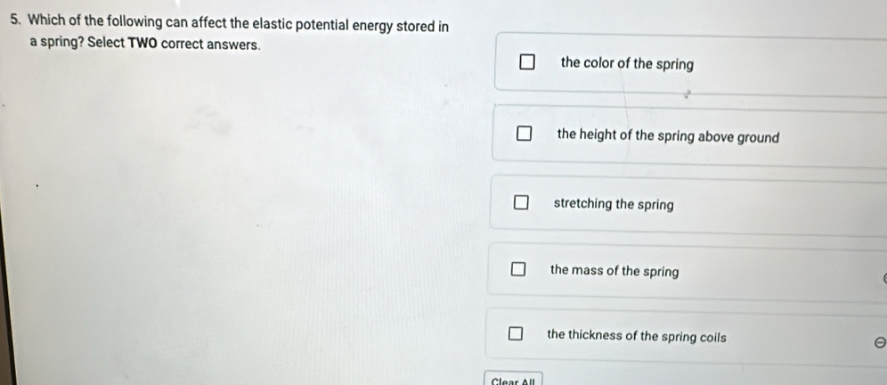 Which of the following can affect the elastic potential energy stored in
a spring? Select TWO correct answers. the color of the spring
the height of the spring above ground
stretching the spring
the mass of the spring
the thickness of the spring coils
Clear A l