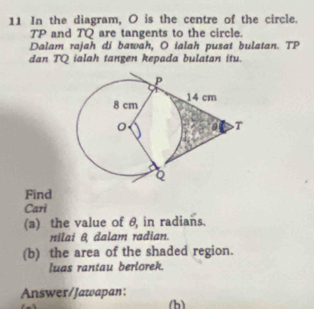 In the diagram, O is the centre of the circle.
TP and TQ are tangents to the circle. 
Dalam rajah di bawah, O ialah pusat bulatan. TP
dan TQ ialah tangen kepada bulatan itu. 
Find 
Cari 
(a) the value of θ, in radians. 
nilai θ dalam radian. 
(b) the area of the shaded region. 
luas rantau berlorek. 
Answer/Jawapan: 
(b)