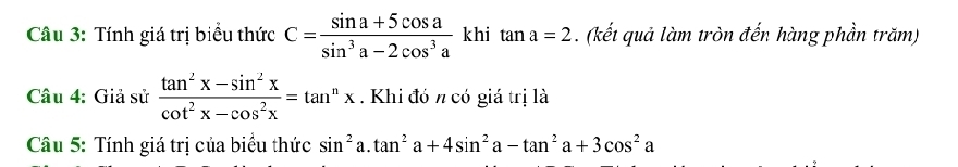 Tính giá trị biểu thức C= (sin a+5cos a)/sin^3a-2cos^3a  khi tan a=2. (kết quả làm tròn đến hàng phần trăm) 
Câu 4: Giả sử  (tan^2x-sin^2x)/cot^2x-cos^2x =tan^nx. Khi đó n có giá trị là 
Câu 5: Tính giá trị của biểu thức sin^2 a. tan^2a+4sin^2a-tan^2a+3cos^2a