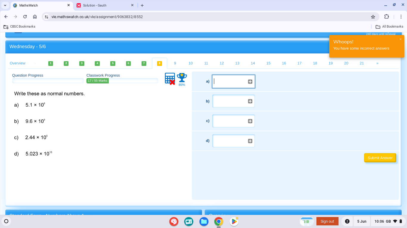 MathsWatch Solution - Gauth 
vle. math swat ch.co.uk/ vle/a ssign men t/9 06383 2/8 552 
CBSC Bookmarks 
All Bookmarks 
Whoops! 
Wednesday - 5/6 You have some incorrect answers 
Overview 9 10 11 12 13 14 15 16 17 18 19 20 21
Question Progress Classwork Progress 
17 / 55 Marks
85% a) 
+ 
Write these as normal numbers. 
b) 
+ 
a) 5.1* 10^8
b) 9.6* 10^9 c) 
c) 2.44* 10^5
d) 
d) 5.023* 10^(10)
Submit Answer 
Sign out 5 Jun 10:06 GB