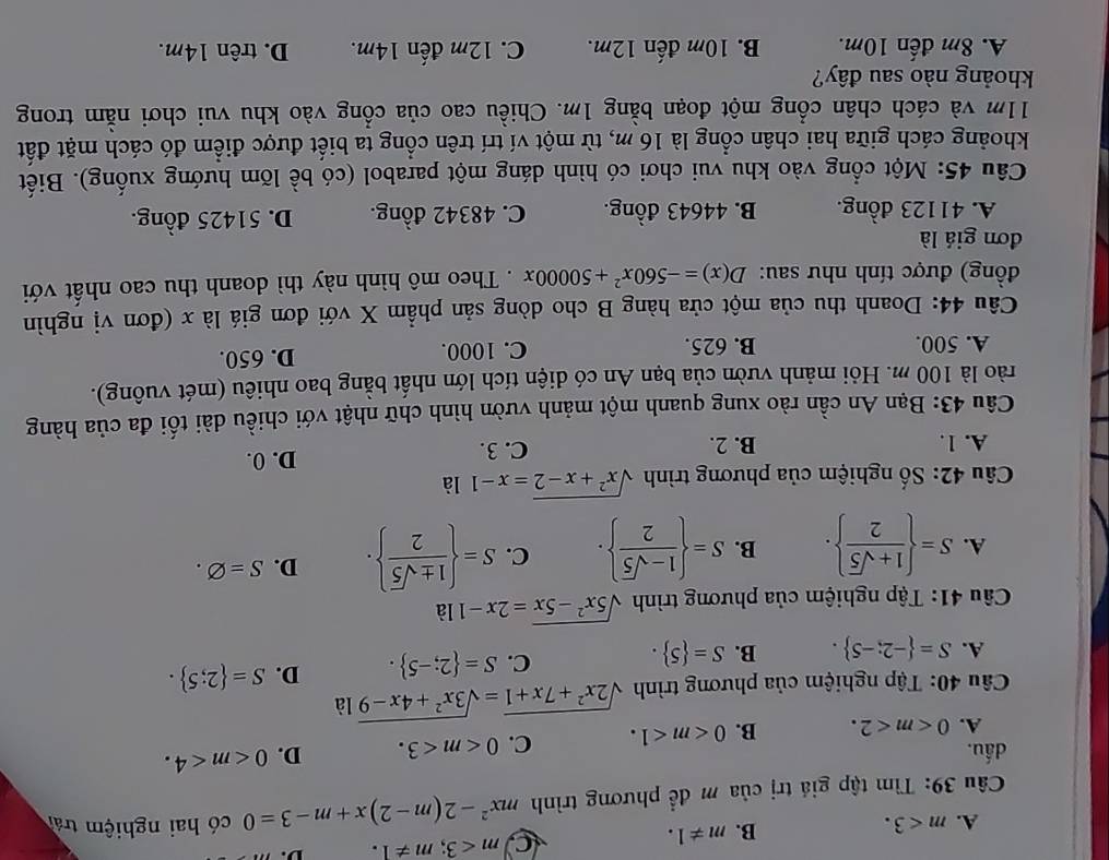 A. m<3.
B. m!= 1.
C m<3;m!= 1. D.
Câu 39: Tìm tập giá trị của m để phương trình mx^2-2(m-2)x+m-3=0 có hai nghiệm trái
dấu. C. 0 D. 0
A. 0 B. 0
Câu 40: Tập nghiệm của phương trình sqrt(2x^2+7x+1)=sqrt(3x^2+4x-9)la
A. S= -2;-5 . B. S= 5 .
C. S= 2;-5 . D. S= 2;5 .
Câầu 41: Tập nghiệm của phương trình sqrt(5x^2-5x)=2x-11a
A. S=  (1+sqrt(5))/2  . B. S=  (1-sqrt(5))/2  . C. S=  1± sqrt(5)/2  . D. S=varnothing .
Câu 42: Số nghiệm của phương trình sqrt(x^2+x-2)=x-11a
A. 1. B. 2. C. 3. D. 0.
Câu 43: Bạn An cần rào xung quanh một mảnh vườn hình chữ nhật với chiều dài tối đa của hàng
rào là 100 m. Hỏi mảnh vườn của bạn An có diện tích lớn nhất bằng bao nhiêu (mét vuông).
A. 500. B. 625. C. 1000. D. 650.
Câu 44: Doanh thu của một cửa hàng B cho dòng sản phẩm X với đơn giá là x (đơn vị nghìn
đồng) được tính như sau: D(x)=-560x^2+50000x. Theo mô hình này thì doanh thu cao nhất với
đơn giá là
A. 41123 đồng. B. 44643 đồng. C. 48342 đồng. D. 51425 đồng.
Câu 45: Một cổng vào khu vui chơi có hình dáng một parabol (có bề lõm hướng xuống). Biết
khoảng cách giữa hai chân cổng là 16 m, từ một ví trí trên cổng ta biết được điểm đó cách mặt đất
11m và cách chân cổng một đoạn bằng 1m. Chiều cao của cổng vào khu vui chơi nằm trong
khoảng nào sau đây?
A. 8m đến 10m. B. 10m đến 12m. C. 12m đến 14m. D. trên 14m.