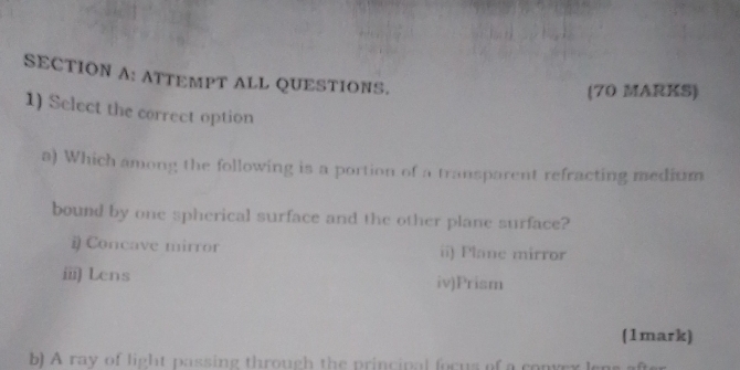 ATTEMPT ALL QUESTIONS.
(70 MARKS)
1) Select the correct option
a) Which among the following is a portion of a transparent refracting medium
bound by one spherical surface and the other plane surface?
# Concave mirror ii) Plane mirror
ⅲ Lens iv)Prism
(1mark)
b) A ray of light passing through the principal focus of a convex lens