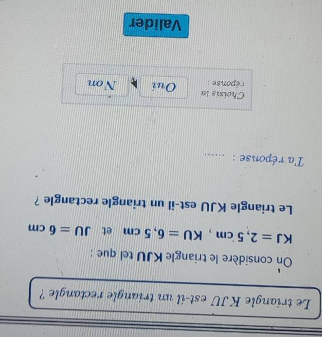 Le triangle KJU est-il un triangle rectangle ?
On considère le triangle KJU tel que :
KJ=2,5cm, KU=6,5cm et JU=6cm
Le triangle KJU est-il un triangle rectangle ?
Ta réponse :_
Choisis la
réponse : Oui Non
Valider