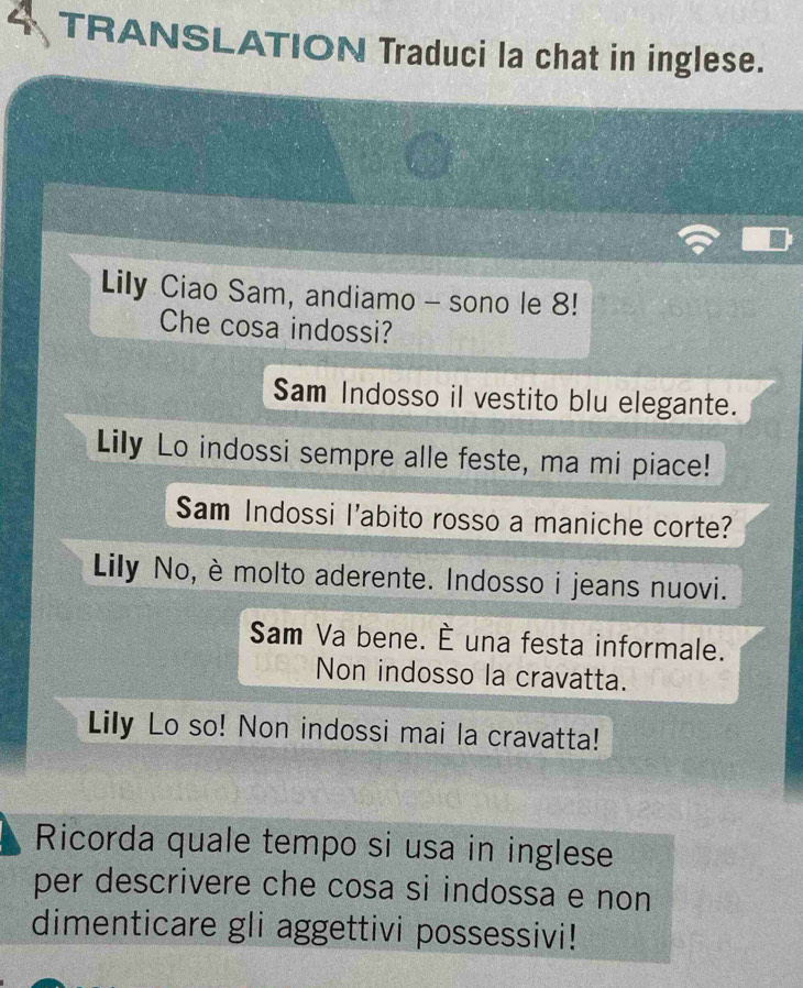 a TRANSLATION Traduci la chat in inglese. 
Lily Ciao Sam, andiamo - sono le 8! 
Che cosa indossi? 
Sam Indosso il vestito blu elegante. 
Lily Lo indossi sempre alle feste, ma mi piace! 
Sam Indossi l'abito rosso a maniche corte? 
Lily No, è molto aderente. Indosso i jeans nuovi. 
Sam Va bene. È una festa informale. 
Non indosso la cravatta. 
Lily Lo so! Non indossi mai la cravatta! 
Ricorda quale tempo si usa in inglese 
per descrivere che cosa si indossa e non 
dimenticare gli aggettivi possessivi!