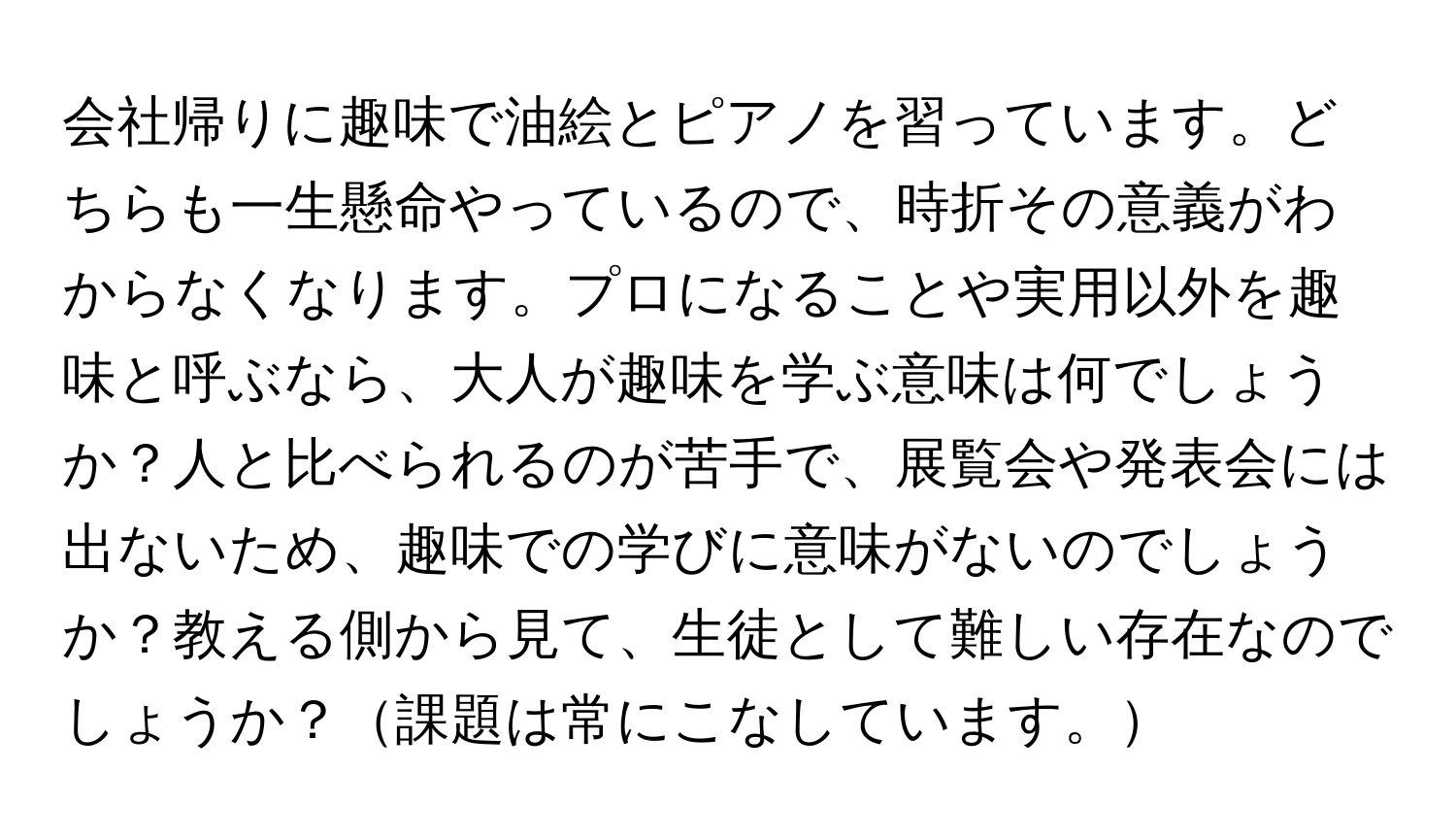 会社帰りに趣味で油絵とピアノを習っています。どちらも一生懸命やっているので、時折その意義がわからなくなります。プロになることや実用以外を趣味と呼ぶなら、大人が趣味を学ぶ意味は何でしょうか？人と比べられるのが苦手で、展覧会や発表会には出ないため、趣味での学びに意味がないのでしょうか？教える側から見て、生徒として難しい存在なのでしょうか？課題は常にこなしています。