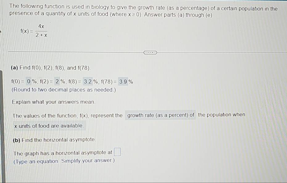 The following function is used in biology to give the growth rate (as a percentage) of a certain population in the 
presence of a quantity of x units of food (where x≥ 0) Answer parts (a) through (e)
f(x)= 4x/2+x 
(a) Find f(0), f(2), f(8) , and f(78).
f(0)=0% , f(2)=2% , f(8)=3.2% , f(78)=3.9%
(Round to two decimal places as needed.) 
Explain what your answers mean. 
The values of the function, f(x) , represent the growth rate (as a percent) of the population when
x units of food are available. 
(b) Find the horizontal asymptote. 
The graph has a horizontal asymptote at □. 
(Type an equation. Simplify your answer.)