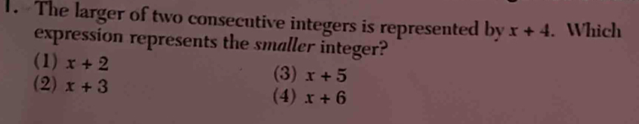 The larger of two consecutive integers is represented by x+4. Which
expression represents the smaller integer?
(1) x+2 (3) x+5
(2) x+3 x+6
(4)