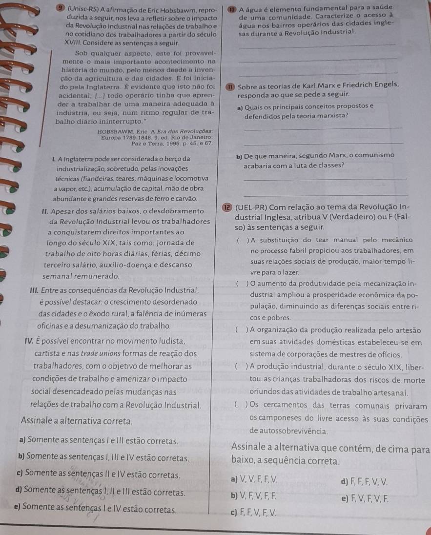 9 (Unisc-RS) A afirmação de Eric Hobsbawm, repro- ⑩ A água é elemento fundamental para a saúde
duzida a seguir, nos leva a refletir sobre o impacto de uma comunidade. Caracterize o acesso à
da Revolução Industrial nas relações de trabalho e água nos bairros operários das cidades ingle-
no cotidiano dos trabalhadores a partir do século sas durante a Revolução Industrial.
XVIII. Considere as sentenças a seguir_
Sob qualquer aspecto, este foi provavel-
mente o mais importante acontecimento na
_
história do mundo, pelo menos desde a inven-_
ção da agricultura e das cidades. E foi inícia-
do pela Inglaterra. É evidente que isto não foi 1 Sobre as teorias de Karl Marx e Friedrich Engels,
acidental; [...] todo operário tinha que apren- responda ao que se pede a seguir.
der a trabalhar de uma maneira adequada à
indústria, ou seja, num ritmo regular de tra- a) Quaís os principais conceitos propostos e
_
balho diário ininterrupto." defendidos pela teoria marxista?
HOBSBAWM, Eric. A Era das Revoluções
_
Europa 1789-1848. 9, ed. Río de Janeiro
Paz e Terra, 1996. p. 45, e 67
I. A Inglaterra pode ser considerada o berço da ) De que maneira, segundo Marx, o comunismo
industrialização, sobretudo, pelas inovações acabaria com a luta de classes?
técnicas (fiandeiras, teares, máquinas e locomotiva_
a vapor, etc.), acumulação de capital, mão de obra
abundante e grandes reservas de ferro e carvão.
_
II. Apesar dos salários baixos, o desdobramento 12 (UEL-PR) Com relação ao tema da Revolução In-
da Revolução Industrial levou os trabalhadores dustrial Inglesa, atribua V (Verdadeiro) ou F (Fal-
a conquistarem direitos importantes ao so) às sentenças a seguir.
longo do século XIX, tais como: jornada de ( ) A substituição do tear manual pelo mecânico
trabalho de oito horas diárias, férias, décimo no processo fabril propiciou aos trabalhadores, em
terceiro salário, auxílio-doença e descanso suas relações sociais de produção, maior tempo li-
semanal remunerado. vre para o lazer.
 ) O aumento da produtividade pela mecanização in-
III. Entre as consequências da Revolução Industrial, dustrial ampliou a prosperidade econômica da po-
é possível destacar: o crescimento desordenado pulação, diminuindo as diferenças sociais entre ri-
das cidades e o êxodo rural, a falência de inúmeras cos e pobres.
oficinas e a desumanização do trabalho. ) A organização da produção realizada pelo artesão
(
IV. É possível encontrar no movimento ludista, em suas atividades domésticas estabeleceu-se em
cartista e nas trade unions formas de reação dos sistema de corporações de mestres de ofícios.
trabalhadores, com o objetivo de melhorar as  ) A produção industrial, durante o século XIX, liber-
condições de trabalho e amenizar o impacto tou as crianças trabalhadoras dos riscos de morte
social desencadeado pelas mudanças nas oriundos das atividades de trabalho artesanal.
relações de trabalho com a Revolução Industrial. ( ) Os cercamentos das terras comunais privaram
Assinale a alternativa correta.
os camponeses do livre acesso às suas condições
de autossobrevivência.
a) Somente as sentenças I e III estão corretas. Assinale a alternativa que contém, de cima para
) Somente as sentenças I, III e IV estão corretas. baixo, a sequência correta.
c) Somente as sentenças II e IV estão corretas. a) V, V, F, F, V.
d) F, F, F, V, V.
d) Somente as sentenças I, II e III estão corretas. b) V, F, V, F, F.
e) F, V, F, V, F.
e) Somente as sentenças I e IV estão corretas. c) F, F, V, F, V.