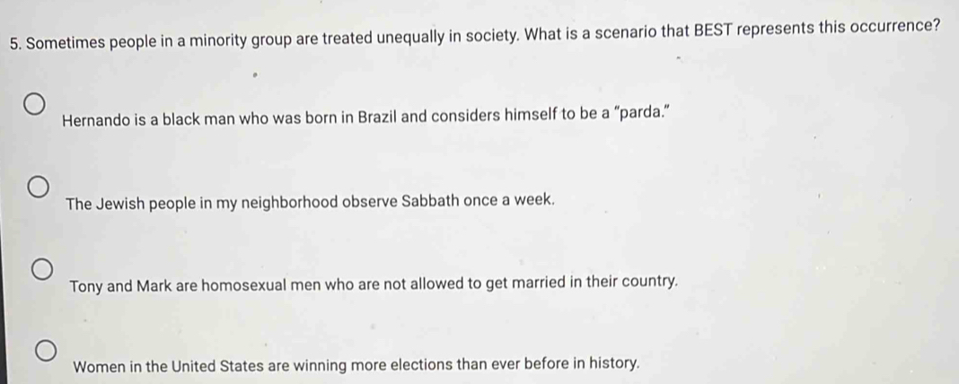 Sometimes people in a minority group are treated unequally in society. What is a scenario that BEST represents this occurrence?
Hernando is a black man who was born in Brazil and considers himself to be a “parda.”
The Jewish people in my neighborhood observe Sabbath once a week.
Tony and Mark are homosexual men who are not allowed to get married in their country.
Women in the United States are winning more elections than ever before in history.