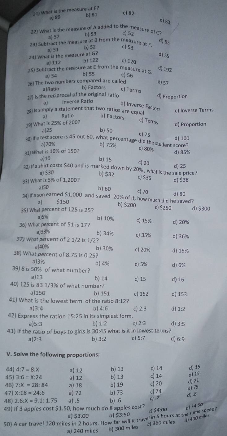 What is the measure at F?
a) 80 b) 81 c) 82
d) 83
22) What is the measure of A added to the measure of C?
a) 57 b) 53 c) 52
d) 55
23) Subtract the measure at B from the measure at F. c) 53
a) 51 b) 52
24) What is the measure at G?
d) 55
a) 112 b) 122 c) 120
d) 192
25) Subtract the measure at E from the measure at G
a) 54 b) 55 c) 56
26) The two numbers compared are called d) 57
a)Ratio b) Factors c) Terms
27) Is the reciprocal of the original ratio d) Proportion
a) Inverse Ratio
b) Inverse Factors
28) Is simply a statement that two ratios are equal c) Inverse Terms
a) Ratio b) Factors
29) What is 25% of 200?
c) Terms d) Proportion
a)25 b) 50
c) 75
30) If a test score is 45 out 60, what percentage did the student score? d) 100
a)70% b) 75%
c) 80%
31) What is 10% of 150? d) 85%
a)10 b) 15
c) 20
32) If a shirt costs $40 and is marked down by 20% , what is the sale price? d) 25
a) $30
b) $32 c) $36
33) What is 5% of 1,200? d) $38
a)50 b) 60 c) 70 d) 80
34) If a son earned $1,000 and saved 20% of it, how much did he saved?
b) $200
a) $150 c) $250
35) What percent of 125 is 25? d) $300
a)5% b) 10% c) 15% d) 20%
36) What percent of 51 is 17?
a)33% b) 34% c) 35% d)36%
37) What percent of 2 1/2 is 1/2?
a)40% b) 30% c) 20% d) 15%
38) What percent of 8.75 is 0.25?
a)3% b) 4% c) 5% d) 6%
39) 8 is 50% of what number?
a)13 b) 14 c) 15 d) 16
40) 125 is 83 1/3% of what number?
a)150 b) 151 c) 152 d) 153
41) What is the lowest term of the ratio 8:12 ?
a) 3:4 b) 4:6 c) 2:3 d) 1:2
42) Express the ration 15:25 in its simplest form.
b) 1:2
a 5:3 c) 2:3 d) 3:5
43) If the ratio of boys to girls is 30:45 what is it in lowest terms?
a) 2:3 b) 3:2 c) 5:7 d) 6:9
V. Solve the following proportions:
44) 4:7=8:X a) 12 b) 13 c) 14 d) 15
45) 3:6=X:24 a) 12 b) 13 c) 14 d) 15
46) 7:X=28:84 a) 18 b) 19 c) 20 d) 21
47) X:18=24:6 a) 72 b) 73 c) 74
d) 75
d) .8
48) 2.6:X=9.1:1.75 a) .5 b) .6 c) .7
49) If 3 apples cost $1.50, how much do 8 apples cost?
c) $4:00
a) $3.00 b) $3:50
50) A car travel 120 miles in 2 hours. How f it travel in 5 hours at the same speed? d) $4:50
d) 400 miles
a) 240 miles b) 300 miles c) 360 miles