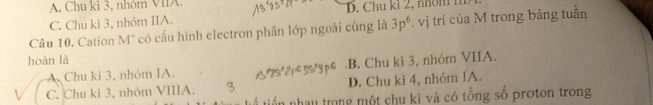 A. Chu kì 3, nhóm VIIA.
D. Chu kỉ 2, nhôm i
C. Chu kì 3, nhóm IIA.
Câu 10. Cation M* có cấu hình electron phân lớp ngoài cùng là 3p^6. vị trí của M trong bảng tuần
hoàn là
A. Chu kì 3, nhóm IA..B. Chu kì 3, nhóm VIIA.
C. Chu kì 3, nhóm VIIIA. D. Chu kì 4, nhóm IA.
hau trong một chu kì và có tổng số proton trong