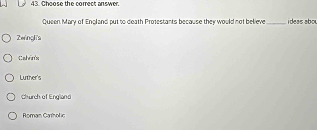 Choose the correct answer.
Queen Mary of England put to death Protestants because they would not believe_ ideas abou
Zwingli's
Calvin's
Luther's
Church of England
Roman Catholic