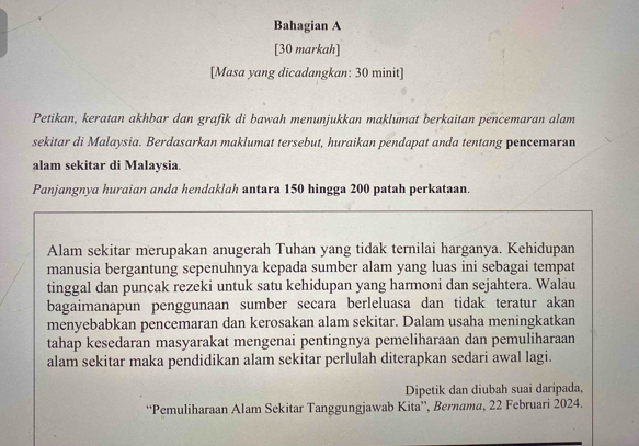 Bahagian A 
[30 markah] 
[Masa yang dicadangkan: 30 minit] 
Petikan, keratan akhbar dan grafik di bawah menunjukkan maklumat berkaitan pencemaran alam 
sekitar di Malaysia. Berdasarkan maklumat tersebut, huraikan pendapat anda tentang pencemaran 
alam sekitar di Malaysia. 
Panjangnya huraian anda hendaklah antara 150 hingga 200 patah perkataan. 
Alam sekitar merupakan anugerah Tuhan yang tidak ternilai harganya. Kehidupan 
manusia bergantung sepenuhnya kepada sumber alam yang luas ini sebagai tempat 
tinggal dan puncak rezeki untuk satu kehidupan yang harmoni dan sejahtera. Walau 
bagaimanapun penggunaan sumber secara berleluasa dan tidak teratur akan 
menyebabkan pencemaran dan kerosakan alam sekitar. Dalam usaha meningkatkan 
tahap kesedaran masyarakat mengenai pentingnya pemeliharaan dan pemuliharaan 
alam sekitar maka pendidikan alam sekitar perlulah diterapkan sedari awal lagi. 
Dipetik dan diubah suai daripada, 
“Pemuliharaan Alam Sekitar Tanggungjawab Kita”, Bernama, 22 Februari 2024.