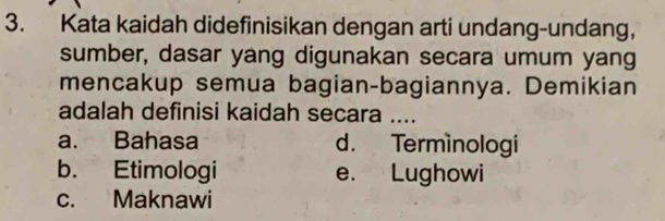 Kata kaidah didefinisikan dengan arti undang-undang,
sumber, dasar yang digunakan secara umum yang
mencakup semua bagian-bagiannya. Demikian
adalah definisi kaidah secara ....
a. Bahasa d. Terminologi
b. Etimologi e. Lughowi
c. Maknawi