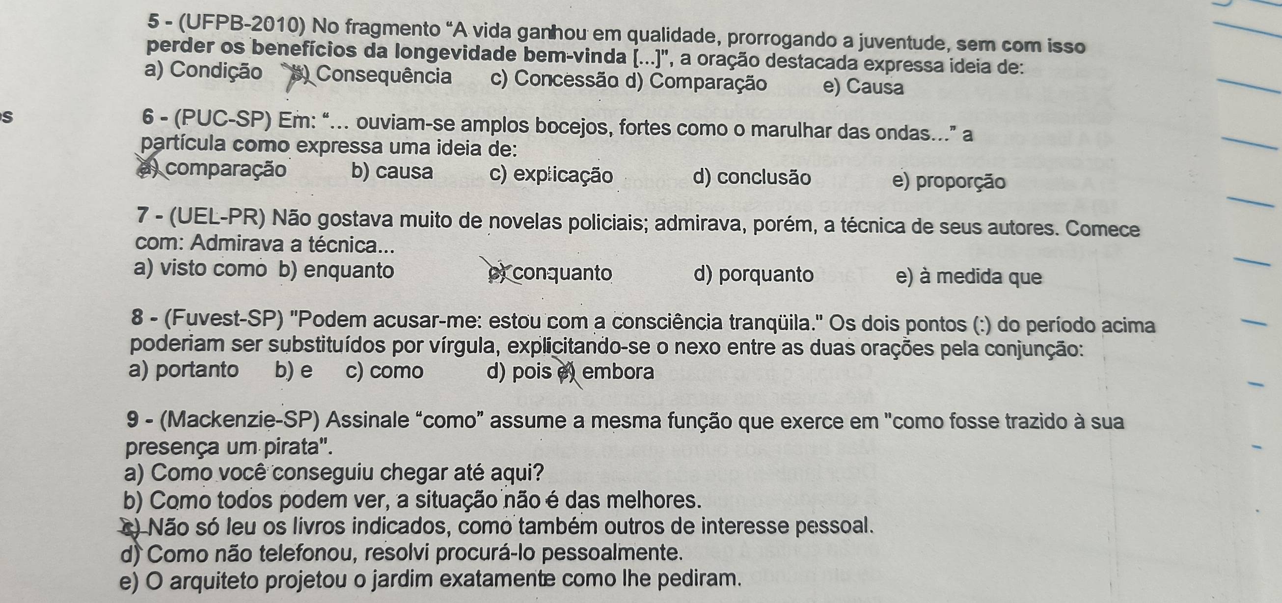 5 - (UFPB-2010) No fragmento “A vida ganhou em qualidade, prorrogando a juventude, sem com isso
perder os benefícios da longevidade bem-vinda (...)', a oração destacada expressa ideia de:
a) Condição #) Consequência c) Concessão d) Comparação e) Causa
S 6 - (PUC-SP) Em: “... ouviam-se amplos bocejos, fortes como o marulhar das ondas..” a
partícula como expressa uma ideia de:
a comparação b) causa c) explicação d) conclusão e) proporção
7 - (UEL-PR) Não gostava muito de novelas policiais; admirava, porém, a técnica de seus autores. Comece
com: Admirava a técnica...
a) visto como b) enquanto py conquanto d) porquanto e) à medida que
8 - (Fuvest-SP) ''Podem acusar-me: estou com a consciência tranqüila.'' Os dois pontos (:) do período acima
poderiam ser substituídos por vírgula, explicitando-se o nexo entre as duas orações pela conjunção:
a) portanto b) e c) como d) pois e) embora
9 - (Mackenzie-SP) Assinale “como" assume a mesma função que exerce em "como fosse trazido à sua
presença um pirata".
a) Como você conseguiu chegar até aqui?
b) Como todos podem ver, a situação não é das melhores.
x) Não só leu os livros indicados, como também outros de interesse pessoal.
d) Como não telefonou, resolvi procurá-lo pessoalmente.
e) O arquiteto projetou o jardim exatamente como lhe pediram.