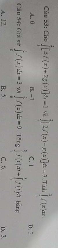 Cho ∈tlimits _1^2[3f(x)+2g(x)]dx=1 và ∈tlimits _1^2[2f(x)-g(x)]dx=3. Tính ∈tlimits _1^2f(x)dx.
A. 0 B. C. 1 D. 2
Câu 54: Giả sử ∈tlimits _0^1f(x)dx=3 và ∈tlimits _0^(-1)f(z)dz=9. Tổng ∈tlimits _1^3f(t)dt+∈tlimits _3^5f(t)dt bằng
A. 12. B. 5. C. 6. D. 3.