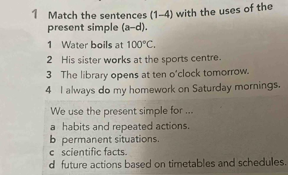 Match the sentences (1-4) with the uses of the
present simple (a-d). 
1 Water boils at 100°C. 
2 His sister works at the sports centre.
3 The library opens at ten o'clock tomorrow.
4 I always do my homework on Saturday mornings.
We use the present simple for ...
a habits and repeated actions.
b permanent situations.
c scientific facts.
d future actions based on timetables and schedules.